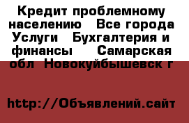 Кредит проблемному населению - Все города Услуги » Бухгалтерия и финансы   . Самарская обл.,Новокуйбышевск г.